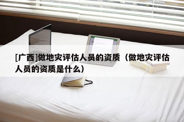 [廣西]做地災(zāi)評估人員的資質(zhì)（做地災(zāi)評估人員的資質(zhì)是什么）