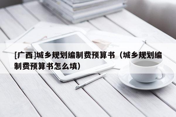 [廣西]城鄉(xiāng)規(guī)劃編制費預(yù)算書（城鄉(xiāng)規(guī)劃編制費預(yù)算書怎么填）