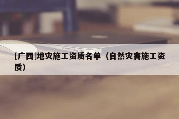 [廣西]地災(zāi)施工資質(zhì)名單（自然災(zāi)害施工資質(zhì)）