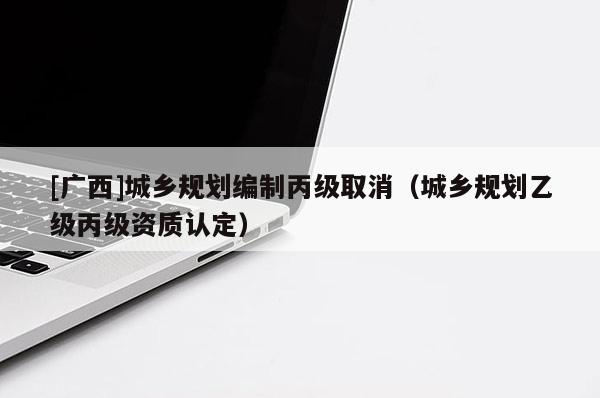 [廣西]城鄉(xiāng)規(guī)劃編制丙級取消（城鄉(xiāng)規(guī)劃乙級丙級資質(zhì)認(rèn)定）