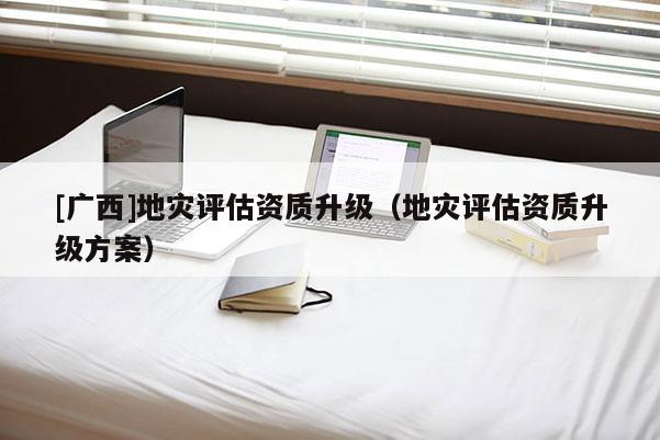 [廣西]地災(zāi)評(píng)估資質(zhì)升級(jí)（地災(zāi)評(píng)估資質(zhì)升級(jí)方案）