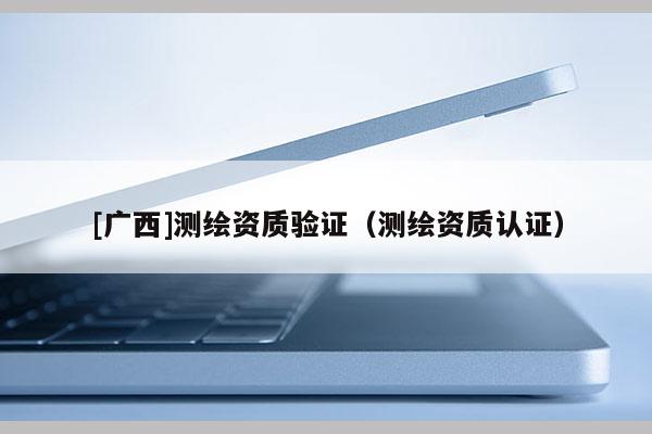 [廣西]測繪資質(zhì)驗(yàn)證（測繪資質(zhì)認(rèn)證）
