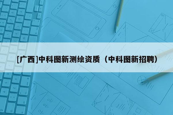 [廣西]中科圖新測繪資質(zhì)（中科圖新招聘）