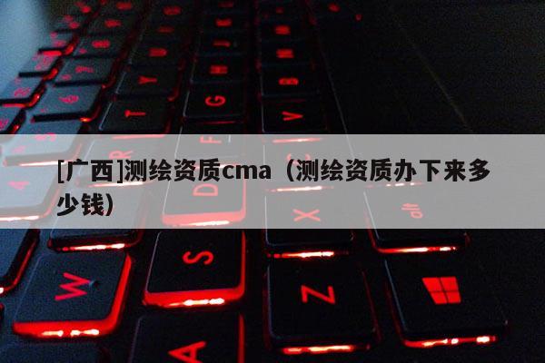 [廣西]測繪資質(zhì)cma（測繪資質(zhì)辦下來多少錢）