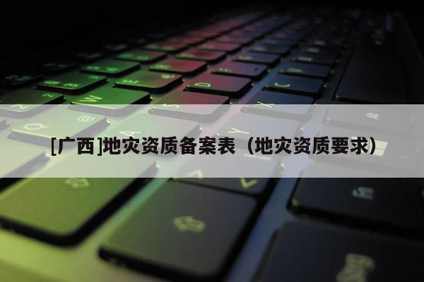 [廣西]地災(zāi)資質(zhì)備案表（地災(zāi)資質(zhì)要求）