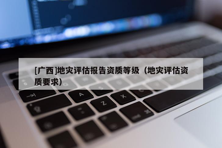 [廣西]地災(zāi)評(píng)估報(bào)告資質(zhì)等級(jí)（地災(zāi)評(píng)估資質(zhì)要求）