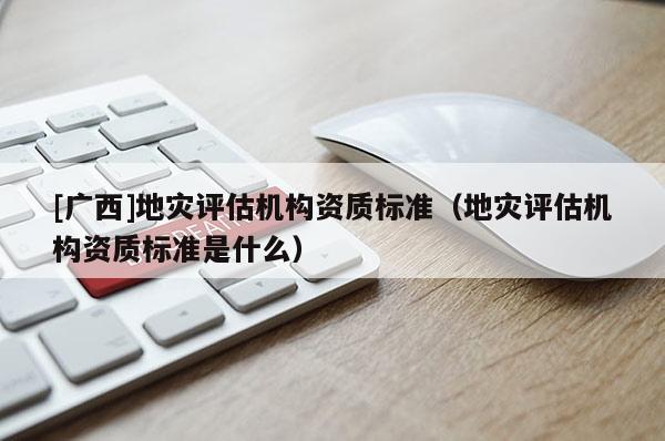 [廣西]地災(zāi)評(píng)估機(jī)構(gòu)資質(zhì)標(biāo)準(zhǔn)（地災(zāi)評(píng)估機(jī)構(gòu)資質(zhì)標(biāo)準(zhǔn)是什么）