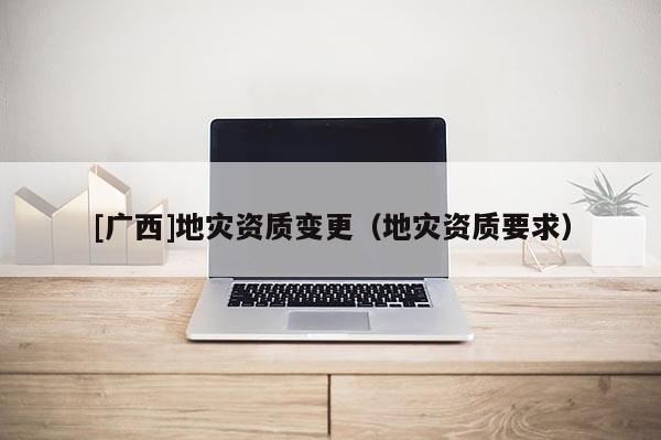 [廣西]地災(zāi)資質(zhì)變更（地災(zāi)資質(zhì)要求）