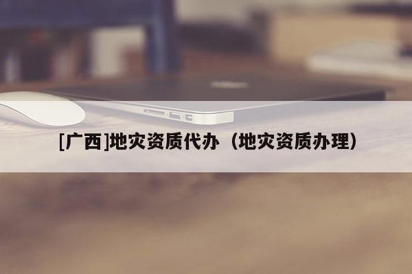 [廣西]地災資質(zhì)代辦（地災資質(zhì)辦理）