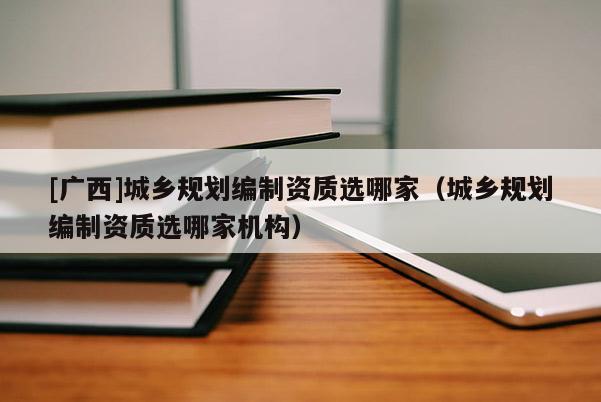[廣西]城鄉(xiāng)規(guī)劃編制資質(zhì)選哪家（城鄉(xiāng)規(guī)劃編制資質(zhì)選哪家機(jī)構(gòu)）
