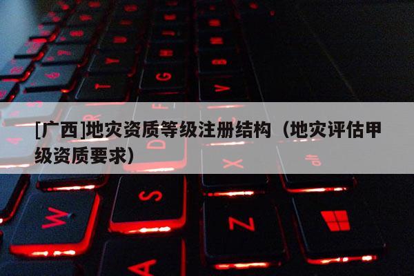 [廣西]地災資質等級注冊結構（地災評估甲級資質要求）