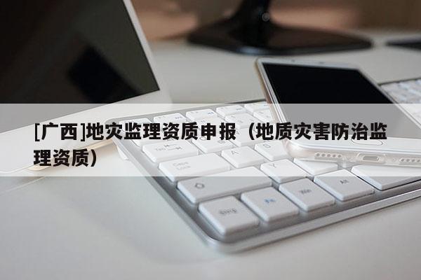 [廣西]地災(zāi)監(jiān)理資質(zhì)申報(bào)（地質(zhì)災(zāi)害防治監(jiān)理資質(zhì)）
