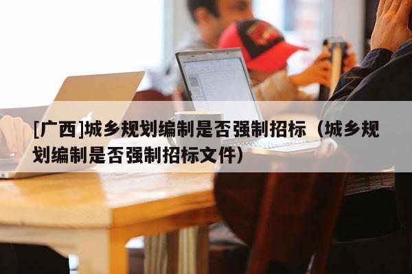 [廣西]城鄉(xiāng)規(guī)劃編制是否強(qiáng)制招標(biāo)（城鄉(xiāng)規(guī)劃編制是否強(qiáng)制招標(biāo)文件）
