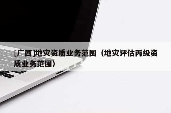 [廣西]地災資質業(yè)務范圍（地災評估丙級資質業(yè)務范圍）