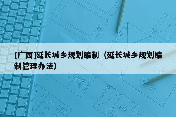 [廣西]延長(zhǎng)城鄉(xiāng)規(guī)劃編制（延長(zhǎng)城鄉(xiāng)規(guī)劃編制管理辦法）