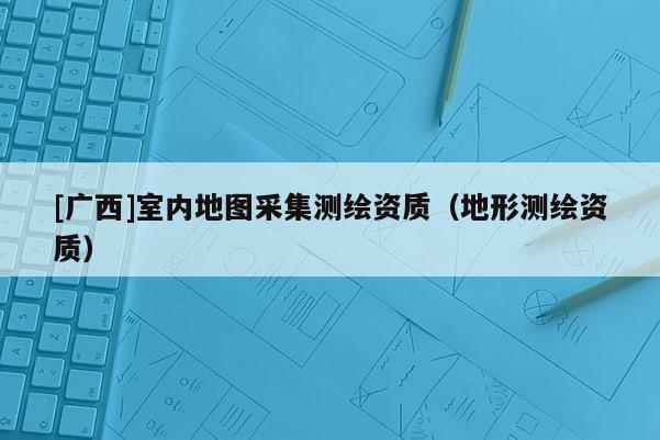 [廣西]室內(nèi)地圖采集測繪資質(zhì)（地形測繪資質(zhì)）