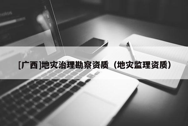 [廣西]地災(zāi)治理勘察資質(zhì)（地災(zāi)監(jiān)理資質(zhì)）