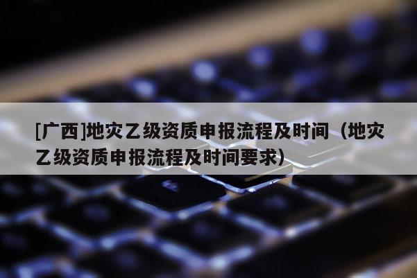 [廣西]地災(zāi)乙級資質(zhì)申報流程及時間（地災(zāi)乙級資質(zhì)申報流程及時間要求）