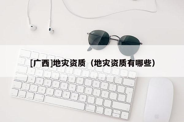 [廣西]地災(zāi)資質(zhì)（地災(zāi)資質(zhì)有哪些）