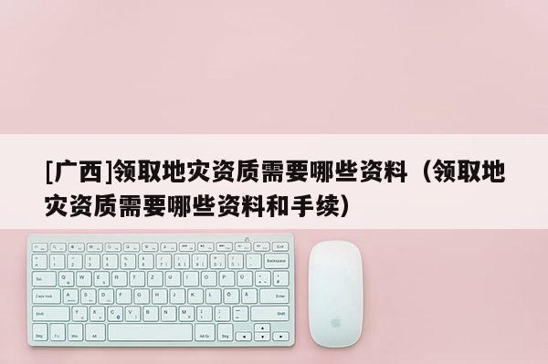 [廣西]領取地災資質需要哪些資料（領取地災資質需要哪些資料和手續(xù)）