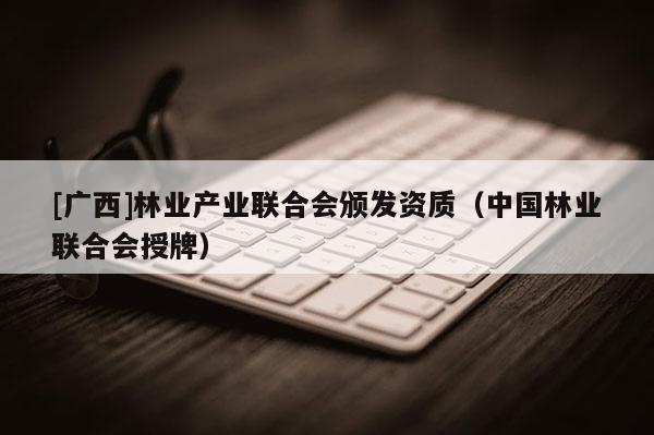[廣西]林業(yè)產(chǎn)業(yè)聯(lián)合會(huì)頒發(fā)資質(zhì)（中國(guó)林業(yè)聯(lián)合會(huì)授牌）