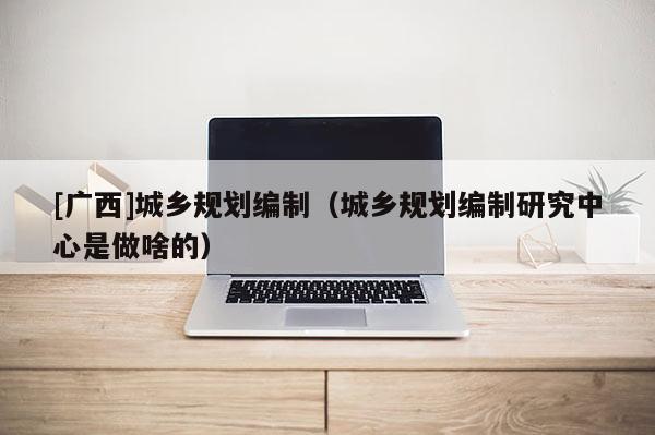 [廣西]城鄉(xiāng)規(guī)劃編制（城鄉(xiāng)規(guī)劃編制研究中心是做啥的）