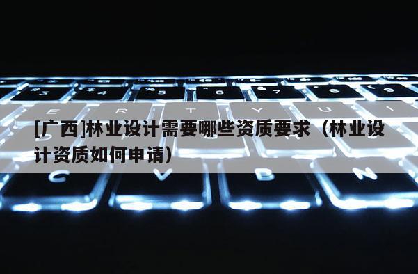 [廣西]林業(yè)設計需要哪些資質要求（林業(yè)設計資質如何申請）