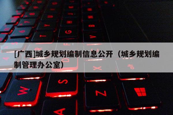 [廣西]城鄉(xiāng)規(guī)劃編制信息公開（城鄉(xiāng)規(guī)劃編制管理辦公室）