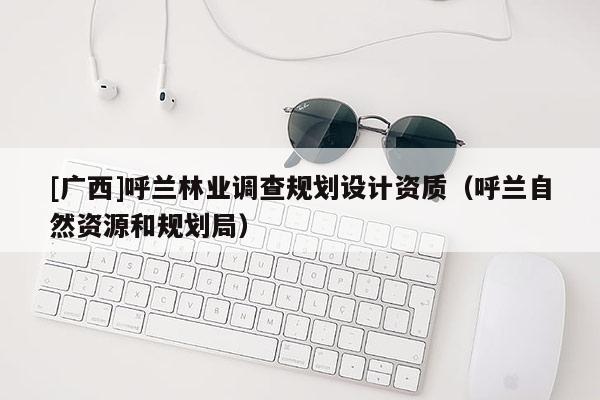 [廣西]呼蘭林業(yè)調(diào)查規(guī)劃設(shè)計資質(zhì)（呼蘭自然資源和規(guī)劃局）