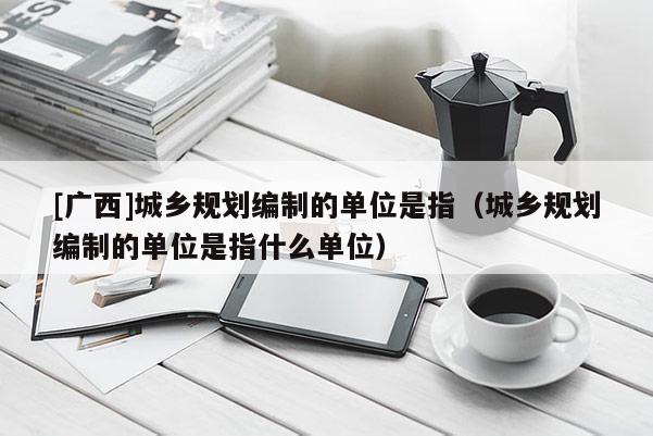 [廣西]城鄉(xiāng)規(guī)劃編制的單位是指（城鄉(xiāng)規(guī)劃編制的單位是指什么單位）