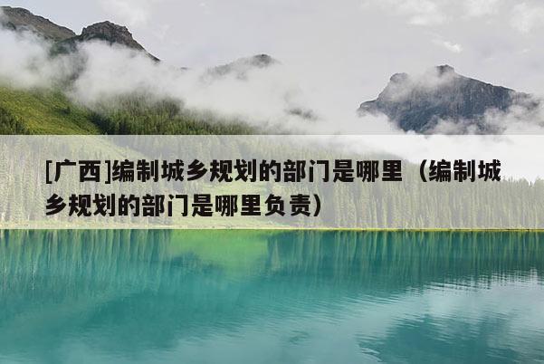 [廣西]編制城鄉(xiāng)規(guī)劃的部門是哪里（編制城鄉(xiāng)規(guī)劃的部門是哪里負(fù)責(zé)）