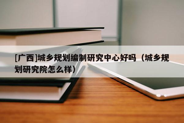 [廣西]城鄉(xiāng)規(guī)劃編制研究中心好嗎（城鄉(xiāng)規(guī)劃研究院怎么樣）