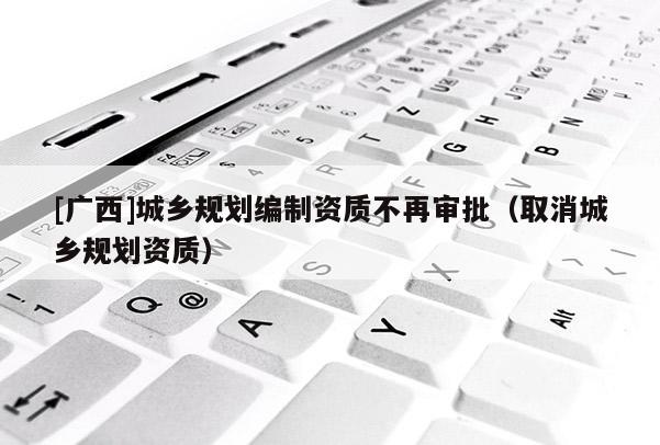[廣西]城鄉(xiāng)規(guī)劃編制資質(zhì)不再審批（取消城鄉(xiāng)規(guī)劃資質(zhì)）
