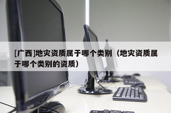 [廣西]地災(zāi)資質(zhì)屬于哪個類別（地災(zāi)資質(zhì)屬于哪個類別的資質(zhì)）