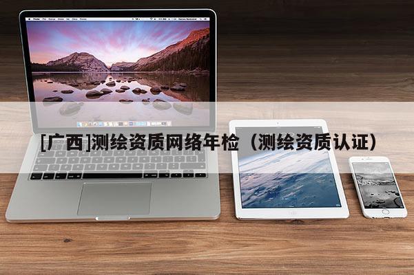 [廣西]測(cè)繪資質(zhì)網(wǎng)絡(luò)年檢（測(cè)繪資質(zhì)認(rèn)證）