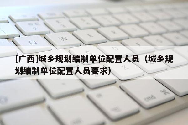 [廣西]城鄉(xiāng)規(guī)劃編制單位配置人員（城鄉(xiāng)規(guī)劃編制單位配置人員要求）