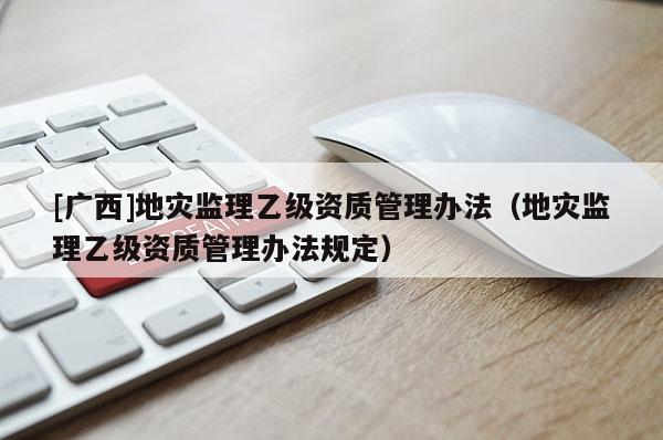 [廣西]地災(zāi)監(jiān)理乙級資質(zhì)管理辦法（地災(zāi)監(jiān)理乙級資質(zhì)管理辦法規(guī)定）