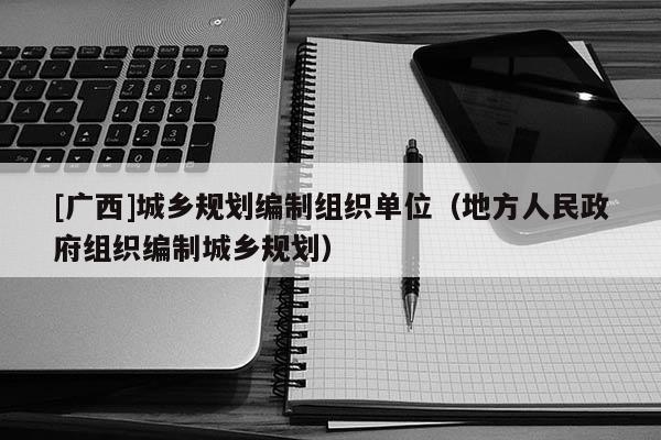 [廣西]城鄉(xiāng)規(guī)劃編制組織單位（地方人民政府組織編制城鄉(xiāng)規(guī)劃）