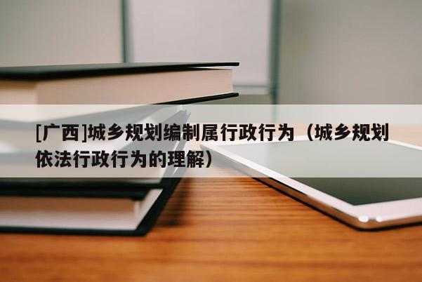 [廣西]城鄉(xiāng)規(guī)劃編制屬行政行為（城鄉(xiāng)規(guī)劃依法行政行為的理解）