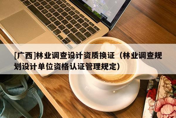 [廣西]林業(yè)調(diào)查設(shè)計(jì)資質(zhì)換證（林業(yè)調(diào)查規(guī)劃設(shè)計(jì)單位資格認(rèn)證管理規(guī)定）