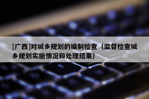 [廣西]對城鄉(xiāng)規(guī)劃的編制檢查（監(jiān)督檢查城鄉(xiāng)規(guī)劃實施情況和處理結(jié)果）