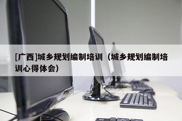 [廣西]城鄉(xiāng)規(guī)劃編制培訓(xùn)（城鄉(xiāng)規(guī)劃編制培訓(xùn)心得體會）