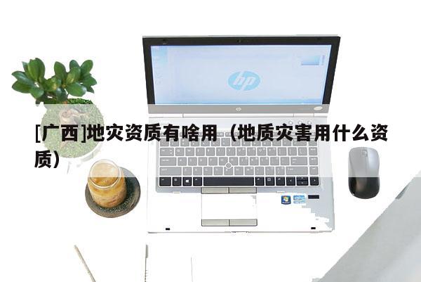 [廣西]地災(zāi)資質(zhì)有啥用（地質(zhì)災(zāi)害用什么資質(zhì)）