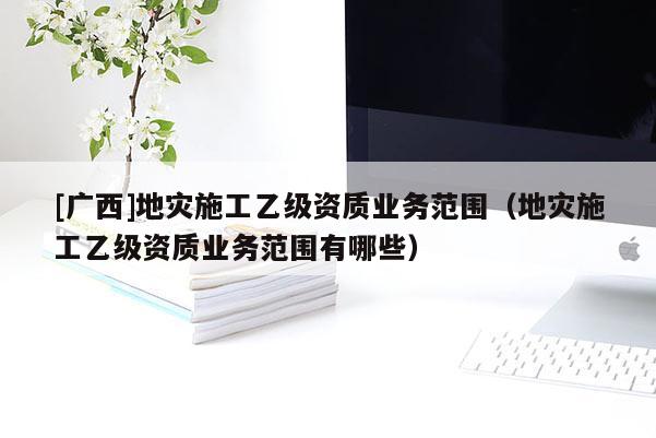 [廣西]地災(zāi)施工乙級(jí)資質(zhì)業(yè)務(wù)范圍（地災(zāi)施工乙級(jí)資質(zhì)業(yè)務(wù)范圍有哪些）