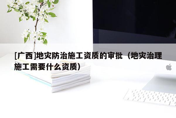 [廣西]地災(zāi)防治施工資質(zhì)的審批（地災(zāi)治理施工需要什么資質(zhì)）