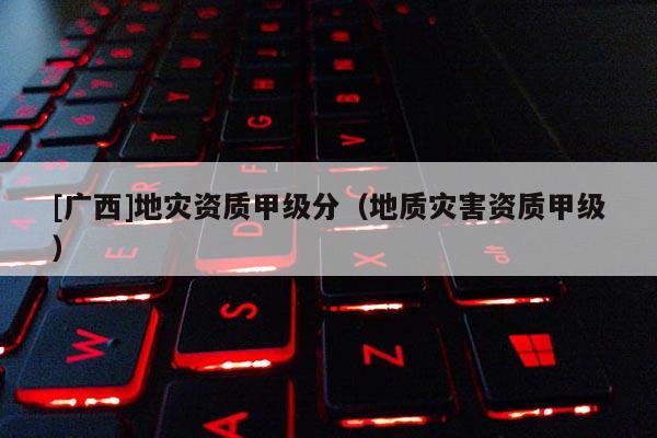 [廣西]地災(zāi)資質(zhì)甲級(jí)分（地質(zhì)災(zāi)害資質(zhì)甲級(jí)）
