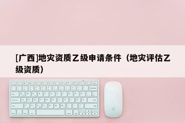 [廣西]地災(zāi)資質(zhì)乙級申請條件（地災(zāi)評估乙級資質(zhì)）