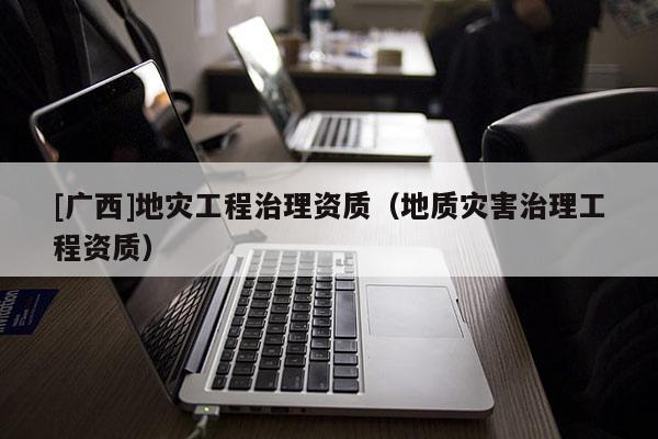[廣西]地災(zāi)工程治理資質(zhì)（地質(zhì)災(zāi)害治理工程資質(zhì)）
