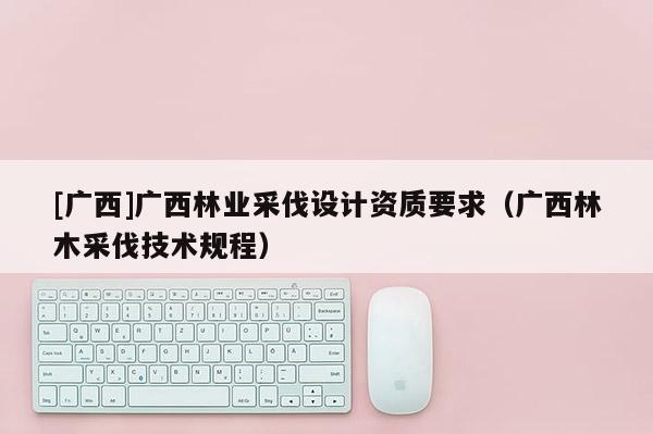[廣西]廣西林業(yè)采伐設(shè)計(jì)資質(zhì)要求（廣西林木采伐技術(shù)規(guī)程）
