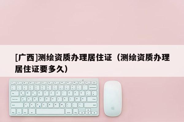 [廣西]測繪資質(zhì)辦理居住證（測繪資質(zhì)辦理居住證要多久）
